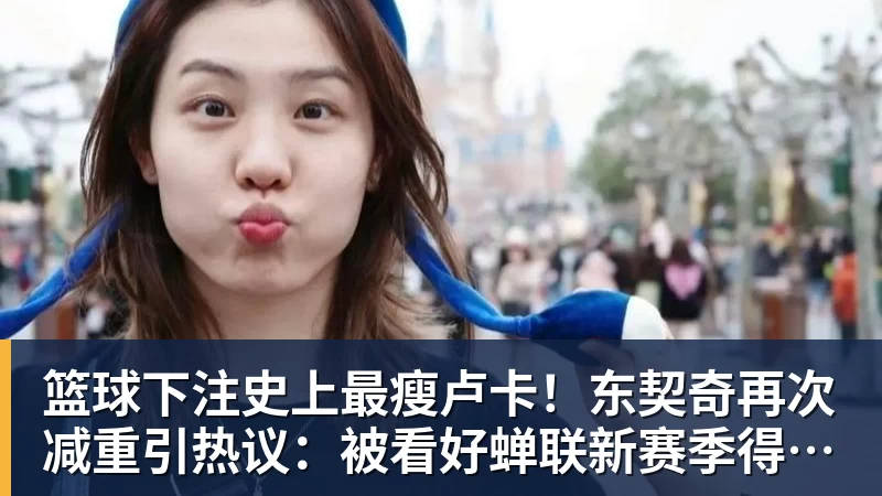 篮球下注史上最瘦卢卡！东契奇再次减重引热议：被看好蝉联新赛季得分王