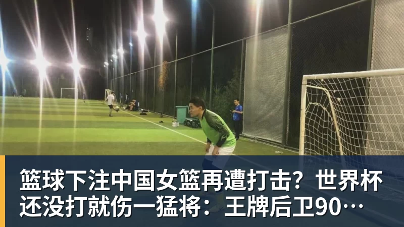篮球下注中国女篮再遭打击？世界杯还没打就伤一猛将：王牌后卫90度崴脚！ - 篮球下注平台 - 篮球比赛下注平台