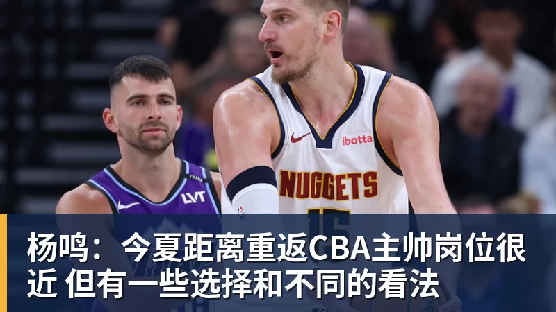 杨鸣：今夏距离重返CBA主帅岗位很近 但有一些选择和不同的看法